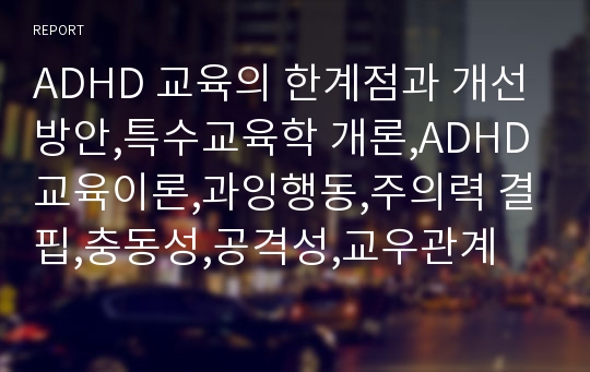 ADHD 교육의 한계점과 개선방안,특수교육학 개론,ADHD 교육이론,과잉행동,주의력 결핍,충동성,공격성,교우관계