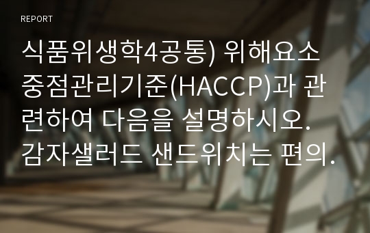 식품위생학4공통) 위해요소중점관리기준(HACCP)과 관련하여 다음을 설명하시오. 감자샐러드 샌드위치는 편의점에서 가장 많이 소비되고 있는 즉석식품중에 하나이다. 감자샐러드의 제조과정에서 각 단계의 중요관리점을 설명하시오.