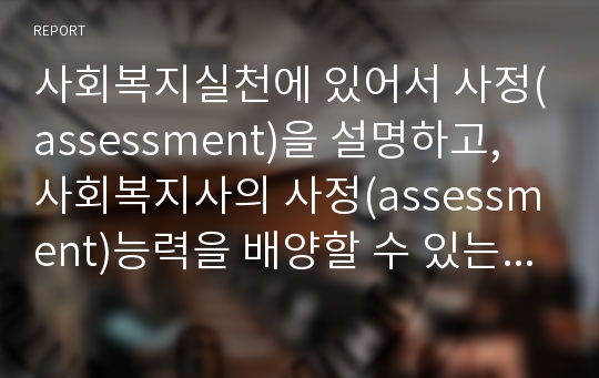 사회복지실천에 있어서 사정(assessment)을 설명하고, 사회복지사의 사정(assessment)능력을 배양할 수 있는 방법들을 서술하시오