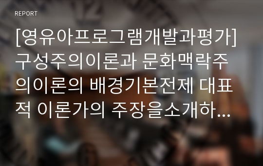 [영유아프로그램개발과평가]구성주의이론과 문화맥락주의이론의 배경기본전제 대표적 이론가의 주장을소개하고,영유아프로그램개발과평가 두이론(구성주의이론,문화맥락주의이론)을 비교고찰하여 유사점과차이점을논하시오