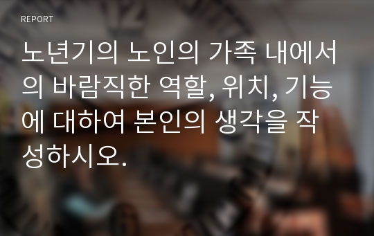 노년기의 노인의 가족 내에서의 바람직한 역할, 위치, 기능에 대하여 본인의 생각을 작성하시오.