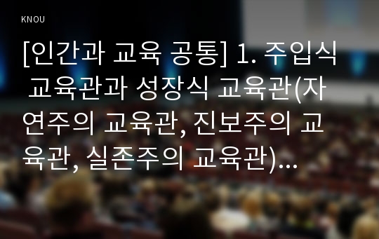 [인간과 교육 공통] 1. 주입식 교육관과 성장식 교육관(자연주의 교육관, 진보주의 교육관, 실존주의 교육관)을 비교․설명하고, 그 교육적 시사점을 논하시오. 2. 에릭슨의 성격발달단계이론을 설명하고, 그 교육적 시사점을 논하시오.