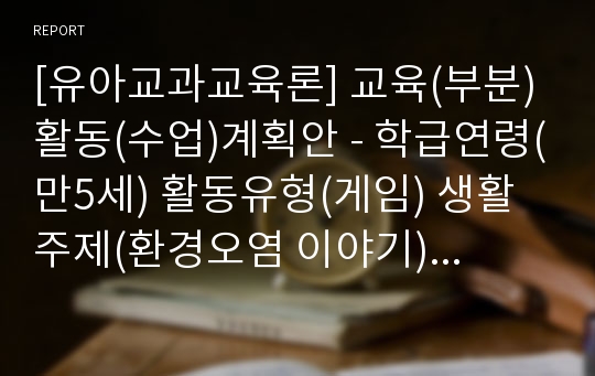 [유아교과교육론] 교육(부분)활동(수업)계획안 - 학급연령(만5세) 활동유형(게임) 생활주제(환경오염 이야기) 활동명(쓰레기는 어떻게 버릴까) 교육과정관련요소(건강생활, 언어생활)