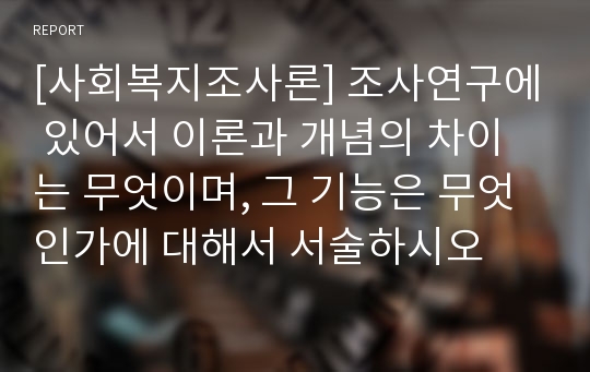 [사회복지조사론] 조사연구에 있어서 이론과 개념의 차이는 무엇이며, 그 기능은 무엇인가에 대해서 서술하시오