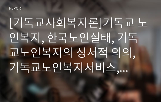 [기독교사회복지론]기독교 노인복지, 한국노인실태, 기독교노인복지의 성서적 의의, 기독교노인복지서비스, 말기노인환자를 위한 하스피스 봉사, 교회노인능력은행