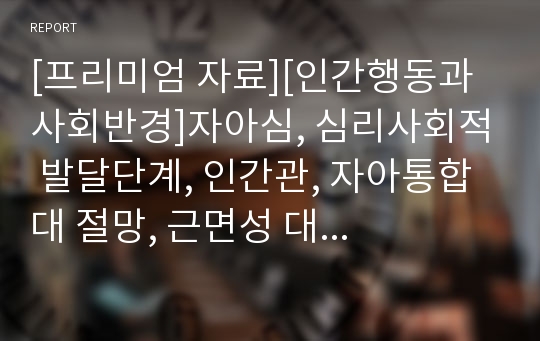 [프리미엄 자료][인간행동과 사회반경]자아심, 심리사회적 발달단계, 인간관, 자아통합 대 절망, 근면성 대 열등감, 자율성 대 수치심과 의심, 기본적 신뢰감 대 불신감