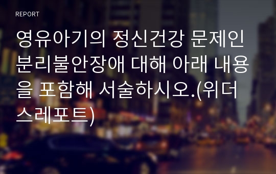 영유아기의 정신건강 문제인 분리불안장애 대해 아래 내용을 포함해 서술하시오.(위더스레포트)