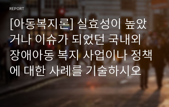 [아동복지론] 실효성이 높았거나 이슈가 되었던 국내외 장애아동 복지 사업이나 정책에 대한 사례를 기술하시오