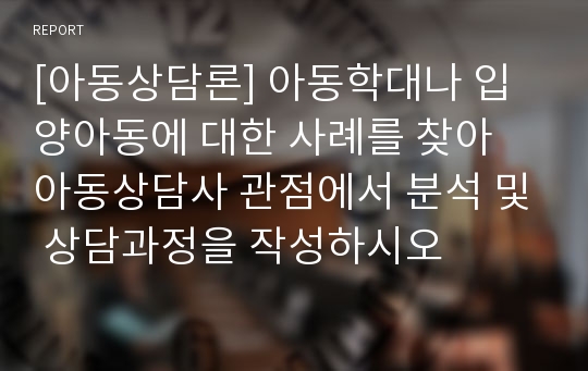 [아동상담론] 아동학대나 입양아동에 대한 사례를 찾아 아동상담사 관점에서 분석 및 상담과정을 작성하시오