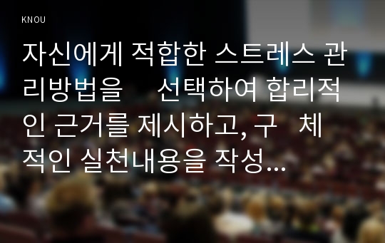 자신에게 적합한 스트레스 관리방법을     선택하여 합리적인 근거를 제시하고, 구   체적인 실천내용을 작성하시오.