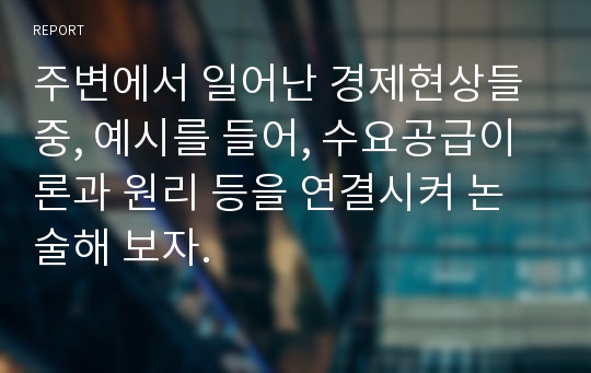 주변에서 일어난 경제현상들 중, 예시를 들어, 수요공급이론과 원리 등을 연결시켜 논술해 보자.