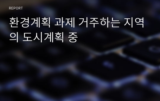 환경계획 과제 거주하는 지역의 도시계획 중