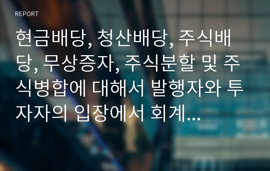 현금배당, 청산배당, 주식배당, 무상증자, 주식분할 및 주식병합에 대해서 발행자와 투자자의 입장에서 회계처리 및 재무비율에 미치는 영향에 대해서 서술하시오.