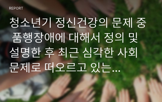 청소년기 정신건강의 문제 중 품행장애에 대해서 정의 및 설명한 후 최근 심각한 사회문제로 떠오르고 있는 학교폭력 가해자의 정신건강에 대하여 자신의 의견을 서술하시오