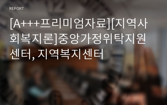 [A+++프리미엄자료][지역사회복지론]중앙가정위탁지원센터, 지역복지센터