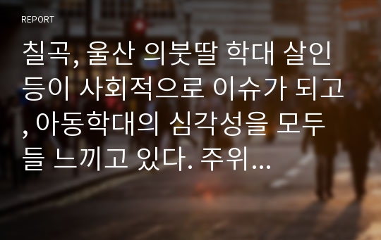 칠곡, 울산 의붓딸 학대 살인 등이 사회적으로 이슈가 되고, 아동학대의 심각성을 모두들 느끼고 있다. 주위에서 일어나는 아동학대의 예를 하나 들고, 예비 사회복지사로써 이 클라이언