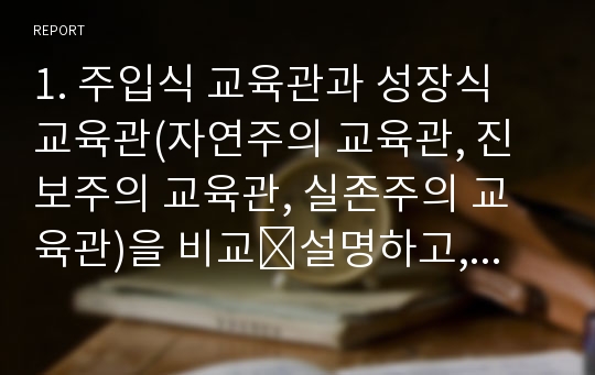 1. 주입식 교육관과 성장식 교육관(자연주의 교육관, 진보주의 교육관, 실존주의 교육관)을 비교․설명하고, 그 교육적 시사점을 논하시오. 2. 피아제의 인지발달단계이론에 대해 설명하고, 그 교육적 시사점을 논하시오