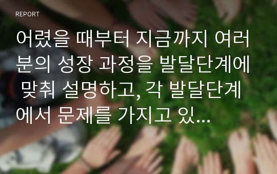 어렸을 때부터 지금까지 여러분의 성장 과정을 발달단계에 맞춰 설명하고, 각 발달단계에서 문제를 가지고 있었던 부분이 있으면 그것을 제시하고, 문제를 해결하기 위해 어떤 노력을 기울였는지 설명하시오.