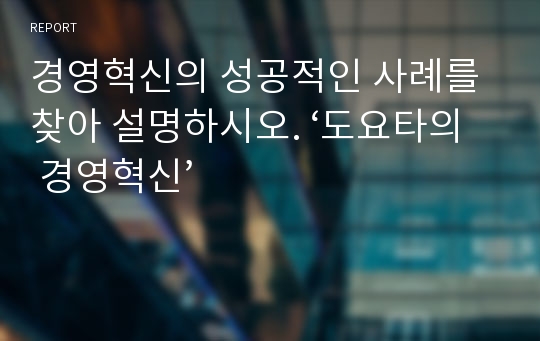 경영혁신의 성공적인 사례를 찾아 설명하시오. ‘도요타의 경영혁신’