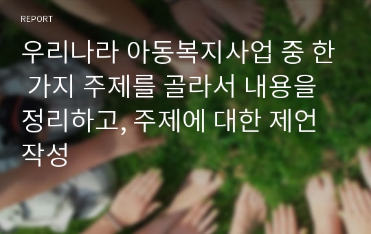 우리나라 아동복지사업 중 한 가지 주제를 골라서 내용을 정리하고, 주제에 대한 제언 작성