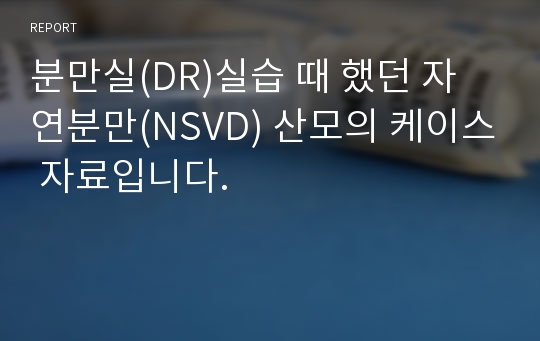 분만실(DR)실습 때 했던 자연분만(NSVD) 산모의 케이스 자료입니다.