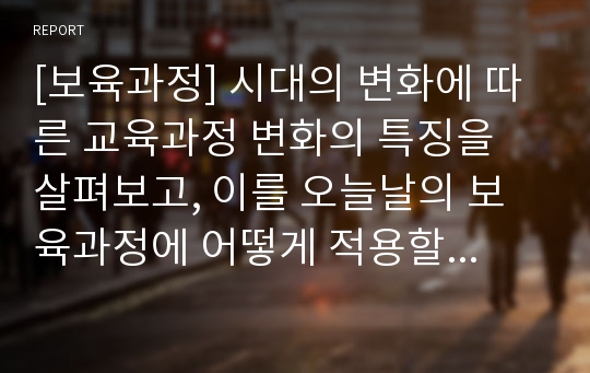 [보육과정] 시대의 변화에 따른 교육과정 변화의 특징을 살펴보고, 이를 오늘날의 보육과정에 어떻게 적용할 수 있을지에 관해 서술하시오