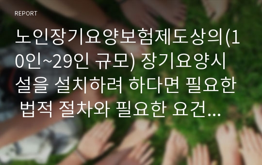 노인장기요양보험제도상의(10인~29인 규모) 장기요양시설을 설치하려 하다면 필요한 법적 절차와 필요한 요건(시설 및 인력) 등을 기술하시오.