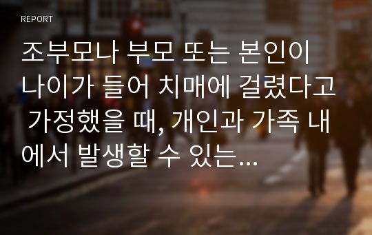 조부모나 부모 또는 본인이 나이가 들어 치매에 걸렸다고 가정했을 때, 개인과 가족 내에서 발생할 수 있는 문제에 대해 예측해 보고, 그 문제의 해결방안을 모색해 보시오.