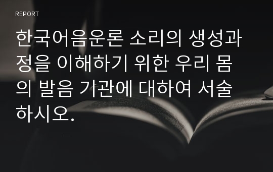 한국어음운론 소리의 생성과정을 이해하기 위한 우리 몸의 발음 기관에 대하여 서술하시오.