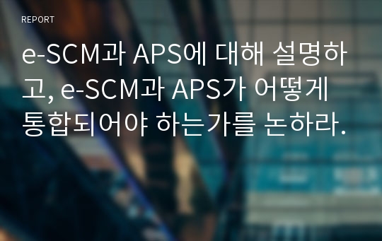 e-SCM과 APS에 대해 설명하고, e-SCM과 APS가 어떻게 통합되어야 하는가를 논하라.