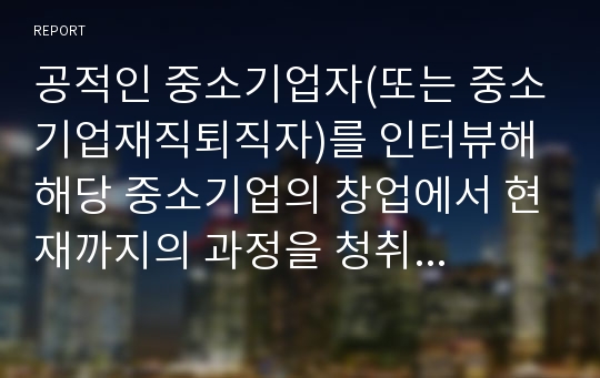 공적인 중소기업자(또는 중소기업재직퇴직자)를 인터뷰해 해당 중소기업의 창업에서 현재까지의 과정을 청취하라. 그리고 성공과 실패원인에 대해 설명하시오.