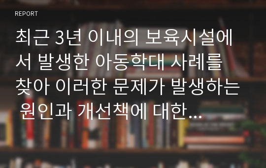 최근 3년 이내의 보육시설에서 발생한 아동학대 사례를 찾아 이러한 문제가 발생하는 원인과 개선책에 대한 자신의 의견을 서술하시오