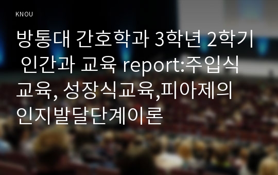 방통대 간호학과 3학년 2학기 인간과 교육 report:주입식교육, 성장식교육,피아제의 인지발달단계이론