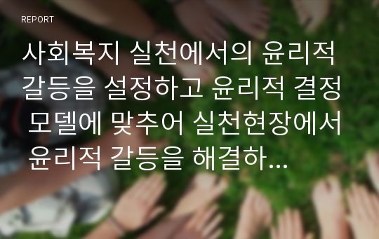 사회복지 실천에서의 윤리적 갈등을 설정하고 윤리적 결정 모델에 맞추어 실천현장에서 윤리적 갈등을 해결하는 과정에 대해 작성하시오