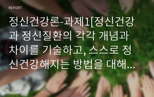 정신건강론-과제1[정신건강과 정신질환의 각각 개념과 차이를 기술하고, 스스로 정신건강해지는 방법을 대해 서술하시오.]