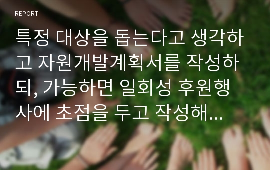 특정 대상을 돕는다고 생각하고 자원개발계획서를 작성하되, 가능하면 일회성 후원행사에 초점을 두고 작성해 보세요.