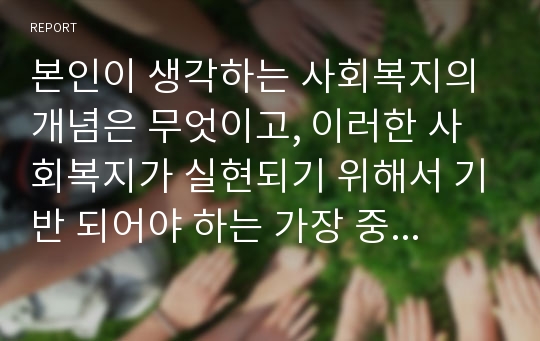 본인이 생각하는 사회복지의 개념은 무엇이고, 이러한 사회복지가 실현되기 위해서 기반 되어야 하는 가장 중요한 사회복지 가치는 무엇인가?