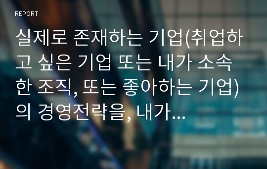 실제로 존재하는 기업(취업하고 싶은 기업 또는 내가 소속한 조직, 또는 좋아하는 기업)의 경영전략을, 내가 그 기업의 경영자라고 가정하고, 공부한 대로 정리하고 논술해 보는 연습