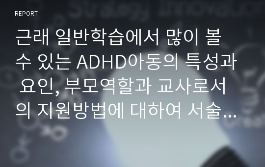 근래 일반학습에서 많이 볼 수 있는 ADHD아동의 특성과 요인, 부모역할과 교사로서의 지원방법에 대하여 서술하시오