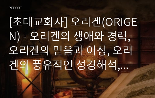 [초대교회사] 오리겐(ORIGEN) - 오리겐의 생애와 경력, 오리겐의 믿음과 이성, 오리겐의 풍유적인 성경해석, 오리겐의 하나님 교리, 오리겐의 로고스 개념과 구원 및 유산