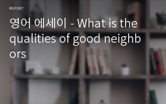 영어 에세이 - What is the qualities of good neighbors