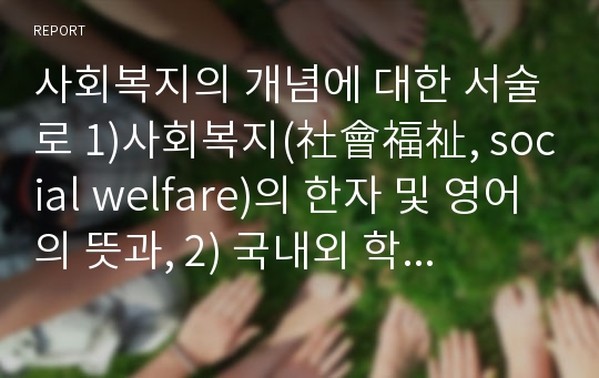 사회복지의 개념에 대한 서술로 1)사회복지(社會福祉, social welfare)의 한자 및 영어의 뜻과, 2) 국내외 학자들이 정의한 개념과, 3) 본인이 생각하는 개념을 쓰시오.