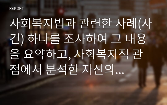 사회복지법과 관련한 사례(사건) 하나를 조사하여 그 내용을 요약하고, 사회복지적 관점에서 분석한 자신의 견해를 정리하시오.