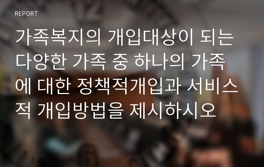 가족복지의 개입대상이 되는 다양한 가족 중 하나의 가족에 대한 정책적개입과 서비스적 개입방법을 제시하시오