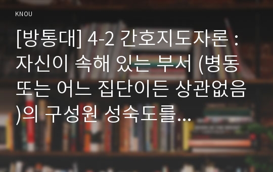 [방통대] 4-2 간호지도자론 : 자신이 속해 있는 부서 (병동 또는 어느 집단이든 상관없음)의 구성원 성숙도를 허시와 블랜차드의 상황모형, 맥그리거의 X·Y이론 및 아지리스의 미성숙․성숙이론에  근거하여 진단하고, 그 집단에 적절한 지도자 행동 스타일을 결정하시오. 그리고 현재의 지도자와 비교하시오.