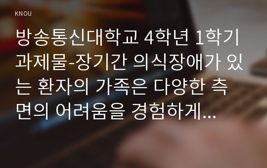 방송통신대학교 4학년 1학기 과제물-장기간 의식장애가 있는 환자의 가족은 다양한 측면의 어려움을 경험하게 됩 니다. 이들 가족에게 발생할 수 있는 신체적, 심리적, 사회적 문제에는 어떠한 것들이 있는지 구체적으로 열거하고 설명하시오. 만일, 여러분이 위와 같은 상황에 처했다면 자신이 경험하는 어려움을 극복   하기 위해 어떠한 노력을 할 것인지(예를 들