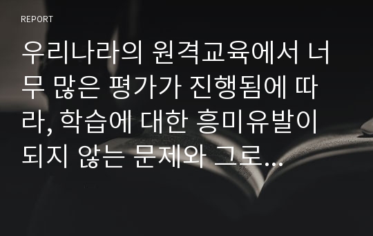 우리나라의 원격교육에서 너무 많은 평가가 진행됨에 따라, 학습에 대한 흥미유발이 되지 않는 문제와 그로 인해 원격학습에 대한 거부감도 발생하고 있습니다. 이러한 문제를 해결하기 위한 방안 및 원격교육에서 바람직한 평가방안에 대해 자신의 생각을 입력하시오