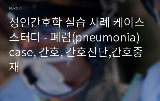 성인간호학 실습 케이스스터디 - 폐렴(pneumonia)간호,case,간호진단,간호사정,간호중재,간호과정,문헌고찰