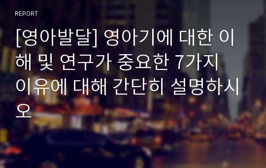 [영아발달] 영아기에 대한 이해 및 연구가 중요한 7가지 이유에 대해 간단히 설명하시오