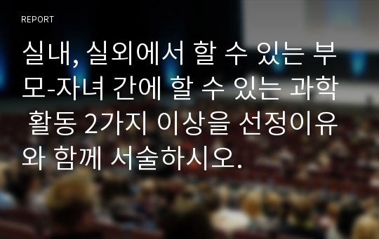 실내, 실외에서 할 수 있는 부모-자녀 간에 할 수 있는 과학 활동 2가지 이상을 선정이유와 함께 서술하시오.